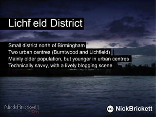 Lichf eld District
    i
Small district north of Birmingham
Two urban centres (Burntwood and Lichfield)
Mainly older population, but younger in urban centres
Technically savvy, with a lively blogging scene




                                               NickBrickett
 