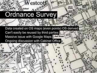 Ordnance Survey
Data created on OS maps (even points) OS derived
Can't easily be reused by third parties
Massive issue with Google Maps
Ongoing discussion with Cabinet Office
 