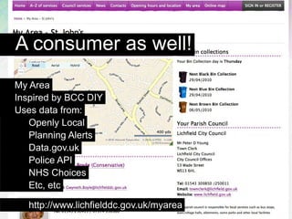 A consumer as well!
My Area
Inspired by BCC DIY
Uses data from:
   Openly Local
   Planning Alerts
   Data.gov.uk
   Police API
   NHS Choices
   Etc, etc

   http://www.lichfielddc.gov.uk/myarea
 