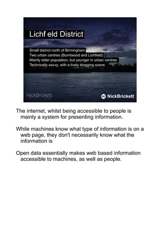Lichf eld District
         i
     Small district north of Birmingham
     Two urban centres (Burntwood and Lichfield)
     Mainly older population, but younger in urban centres
     Technically savvy, with a lively blogging scene




                                                    NickBrickett
                                                              2




The internet, whilst being accessible to people is
 mainly a system for presenting information.

While machines know what type of information is on a
 web page, they don't necessarily know what the
 information is

Open data essentially makes web based information
 accessible to machines, as well as people.
 