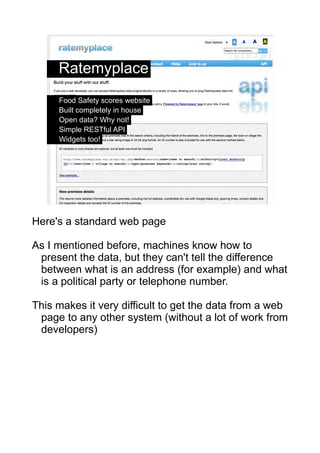 Ratemyplace
     Food Safety scores website
     Built completely in house
     Open data? Why not!
     Simple RESTful API
     Widgets too!




                                                3




Here's a standard web page

As I mentioned before, machines know how to
 present the data, but they can't tell the difference
 between what is an address (for example) and what
 is a political party or telephone number.

This makes it very difficult to get the data from a web
 page to any other system (without a lot of work from
 developers)
 