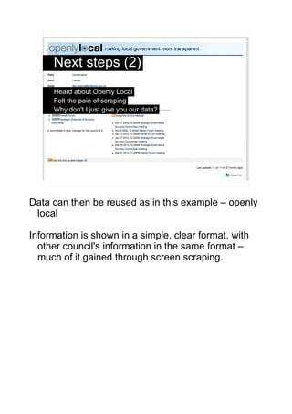 Next steps (2)
     Heard about Openly Local
     Felt the pain of scraping
     Why don't I just give you our data?




                                                 5




Data can then be reused as in this example – openly
 local

Information is shown in a simple, clear format, with
  other council's information in the same format –
  much of it gained through screen scraping.
 