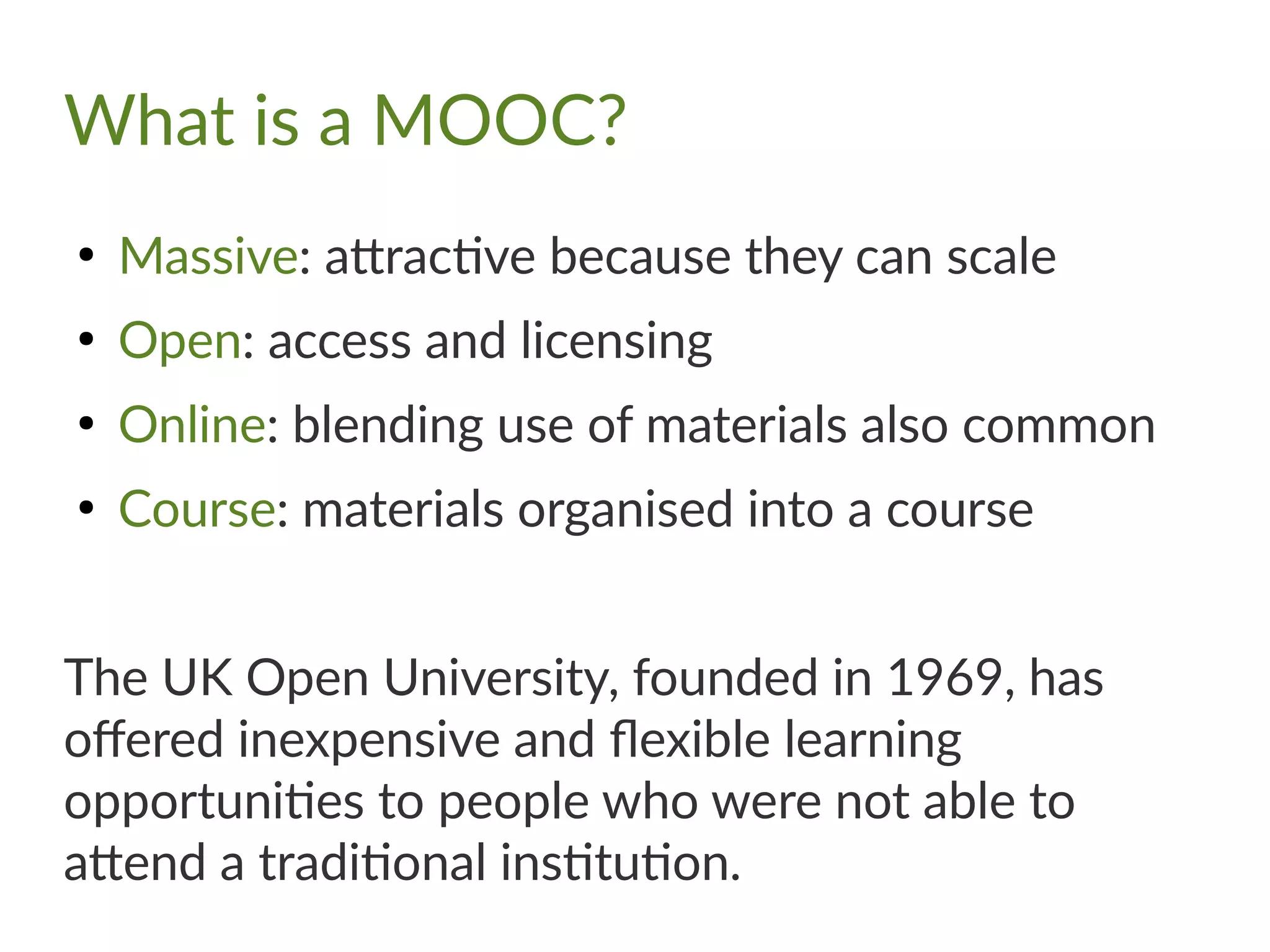 What is a MOOC?
●
Massive: attractive because they can scale
●
Open: access and licensing
●
Online: blending use of materials also common
●
Course: materials organised into a course
The UK Open University, founded in 1969, has
offered inexpensive and flexible learning
opportunities to people who were not able to
attend a traditional institution.
 