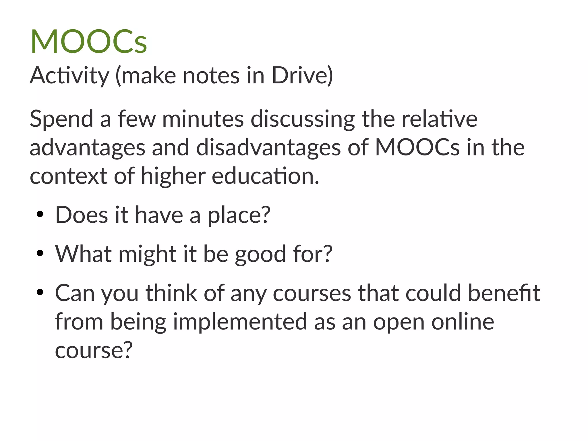 MOOCs
Activity (make notes in Drive)
Spend a few minutes discussing the relative
advantages and disadvantages of MOOCs in the
context of higher education.
●
Does it have a place?
●
What might it be good for?
●
Can you think of any courses that could benefit
from being implemented as an open online
course?
 