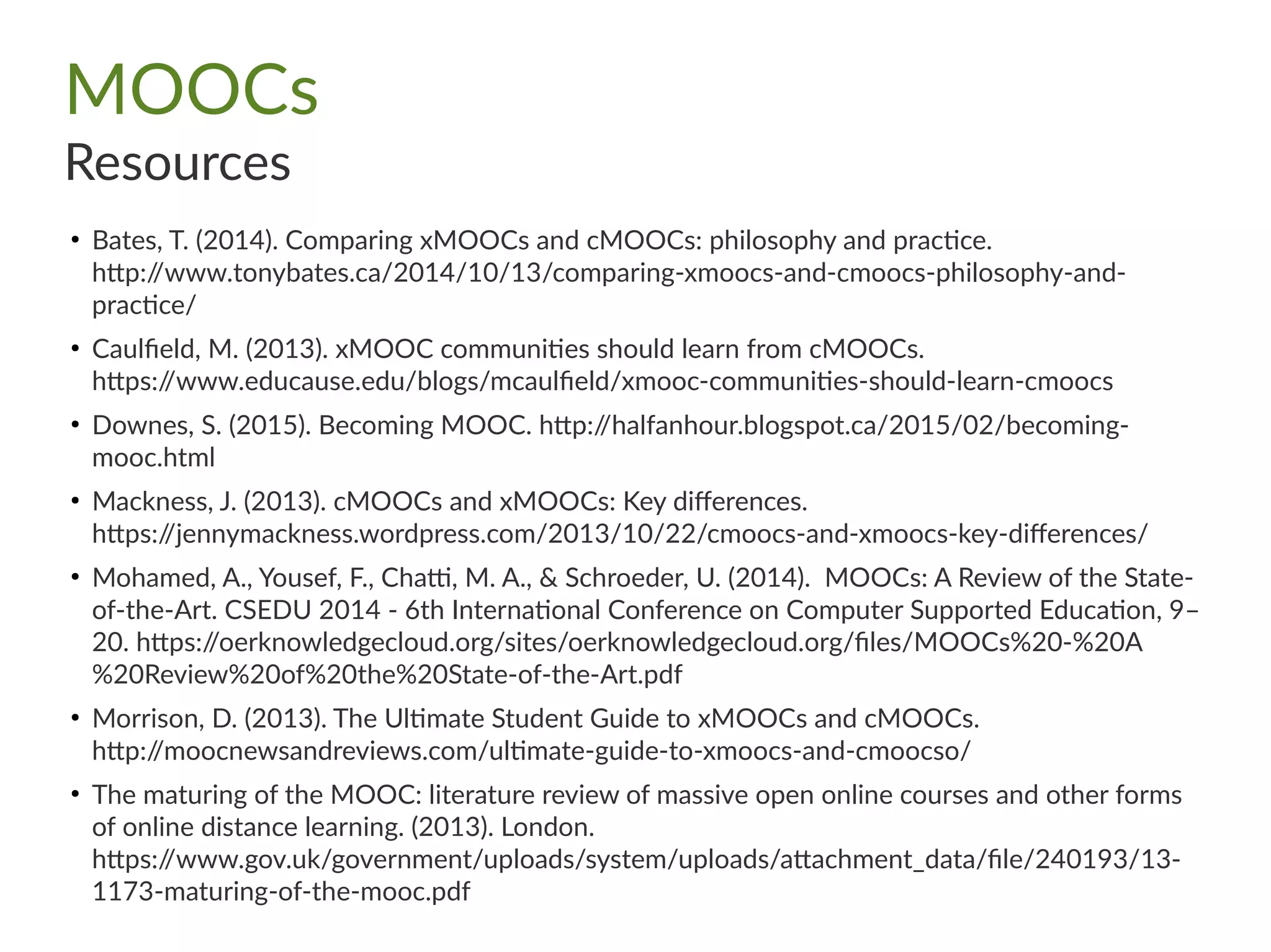 MOOCs
Resources
●
Bates, T. (2014). Comparing xMOOCs and cMOOCs: philosophy and practice.
http://www.tonybates.ca/2014/10/13/comparing-xmoocs-and-cmoocs-philosophy-and-
practice/
●
Caulfield, M. (2013). xMOOC communities should learn from cMOOCs.
https://www.educause.edu/blogs/mcaulfield/xmooc-communities-should-learn-cmoocs
●
Downes, S. (2015). Becoming MOOC. http://halfanhour.blogspot.ca/2015/02/becoming-
mooc.html
●
Mackness, J. (2013). cMOOCs and xMOOCs: Key differences.
https://jennymackness.wordpress.com/2013/10/22/cmoocs-and-xmoocs-key-differences/
●
Mohamed, A., Yousef, F., Chatti, M. A., & Schroeder, U. (2014). MOOCs: A Review of the State-
of-the-Art. CSEDU 2014 - 6th International Conference on Computer Supported Education, 9–
20. https://oerknowledgecloud.org/sites/oerknowledgecloud.org/files/MOOCs%20-%20A
%20Review%20of%20the%20State-of-the-Art.pdf
●
Morrison, D. (2013). The Ultimate Student Guide to xMOOCs and cMOOCs.
http://moocnewsandreviews.com/ultimate-guide-to-xmoocs-and-cmoocso/
●
The maturing of the MOOC: literature review of massive open online courses and other forms
of online distance learning. (2013). London.
https://www.gov.uk/government/uploads/system/uploads/attachment_data/file/240193/13-
1173-maturing-of-the-mooc.pdf
 