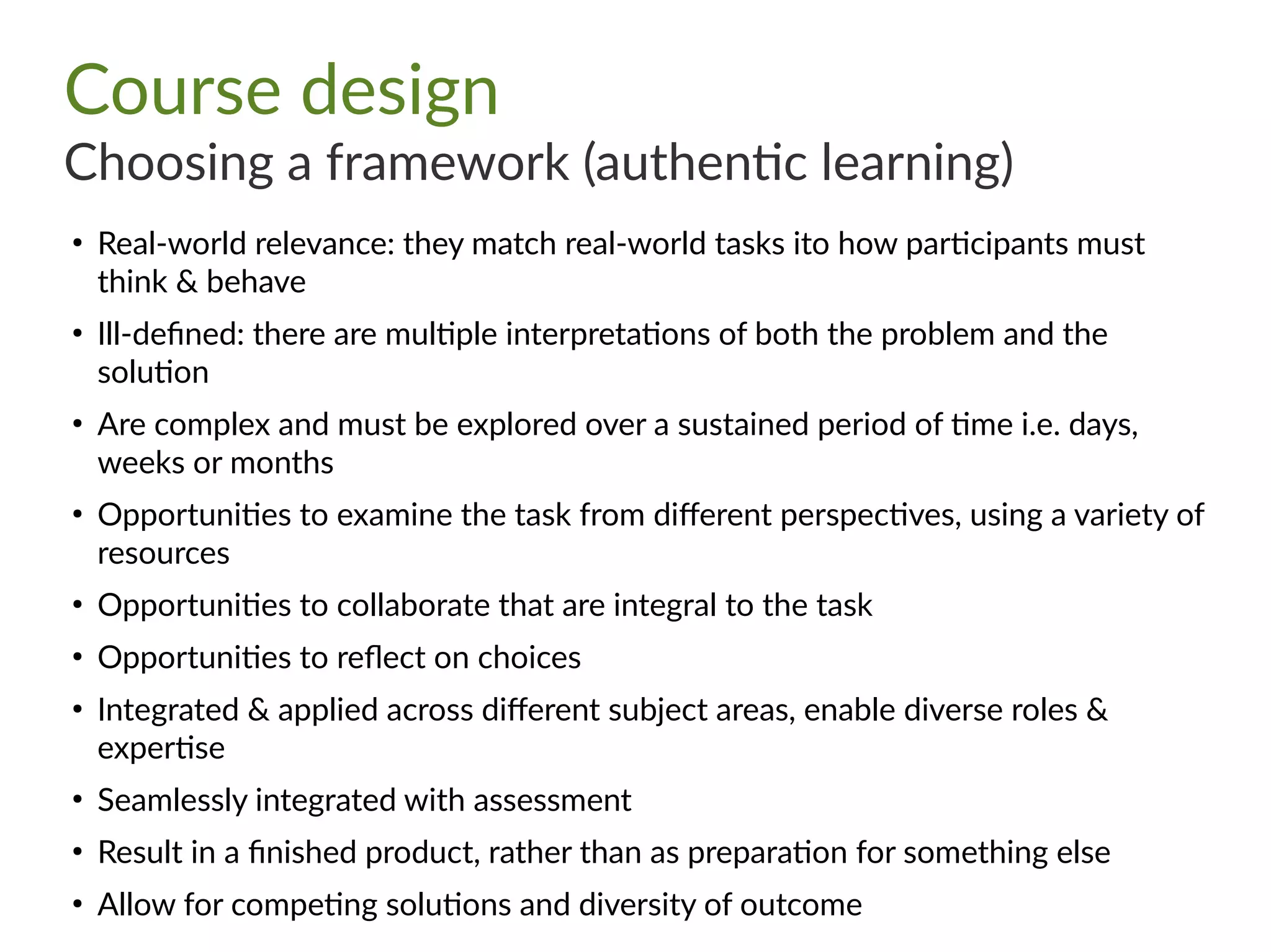 Course design
Choosing a framework (authentic learning)
●
Real-world relevance: they match real-world tasks ito how participants must
think & behave
●
Ill-defined: there are multiple interpretations of both the problem and the
solution
●
Are complex and must be explored over a sustained period of time i.e. days,
weeks or months
●
Opportunities to examine the task from different perspectives, using a variety of
resources
●
Opportunities to collaborate that are integral to the task
●
Opportunities to reflect on choices
●
Integrated & applied across different subject areas, enable diverse roles &
expertise
●
Seamlessly integrated with assessment
●
Result in a finished product, rather than as preparation for something else
●
Allow for competing solutions and diversity of outcome
 