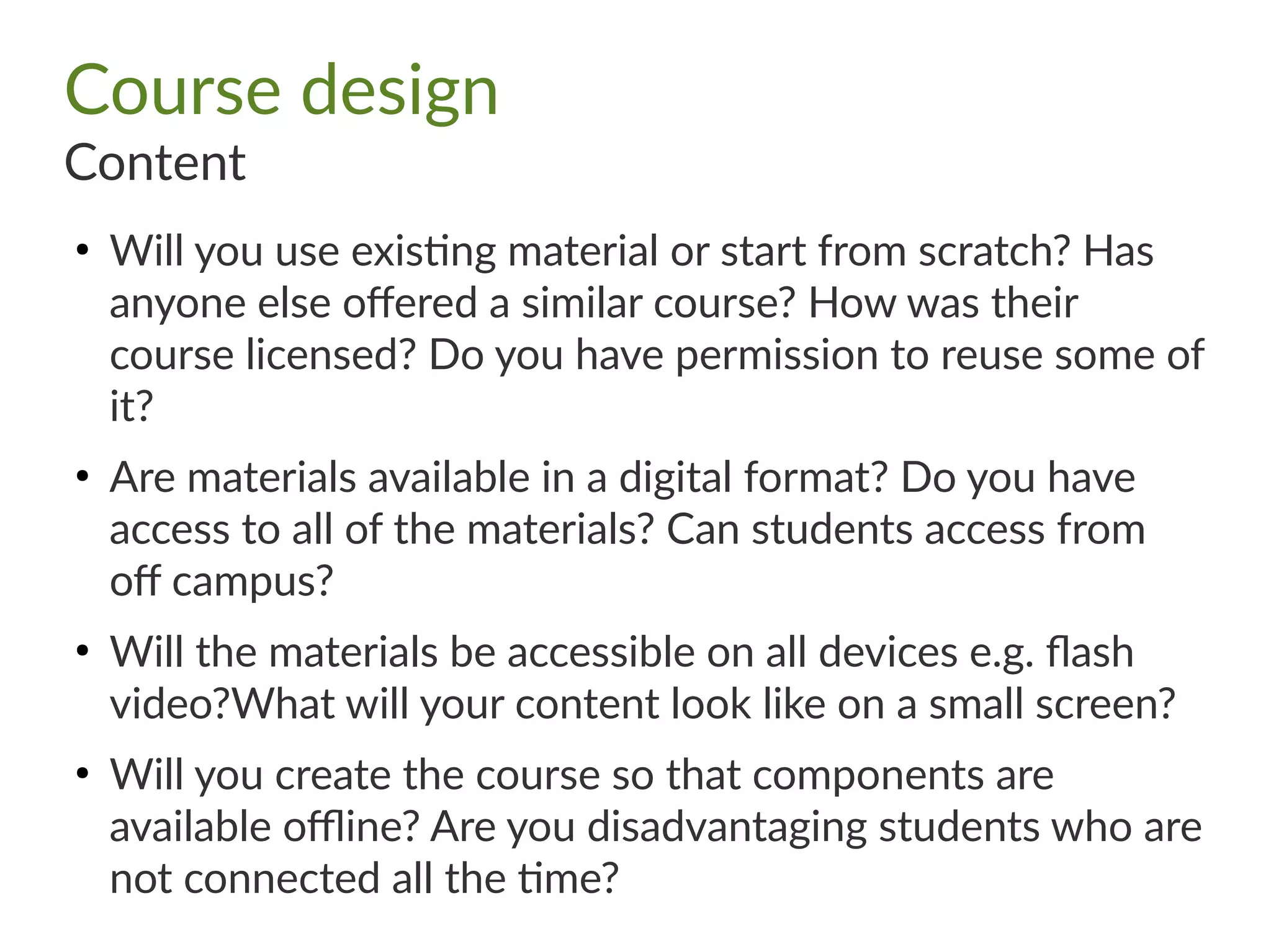 Course design
Content
●
Will you use existing material or start from scratch? Has
anyone else offered a similar course? How was their
course licensed? Do you have permission to reuse some of
it?
●
Are materials available in a digital format? Do you have
access to all of the materials? Can students access from
off campus?
●
Will the materials be accessible on all devices e.g. flash
video?What will your content look like on a small screen?
●
Will you create the course so that components are
available offline? Are you disadvantaging students who are
not connected all the time?
 