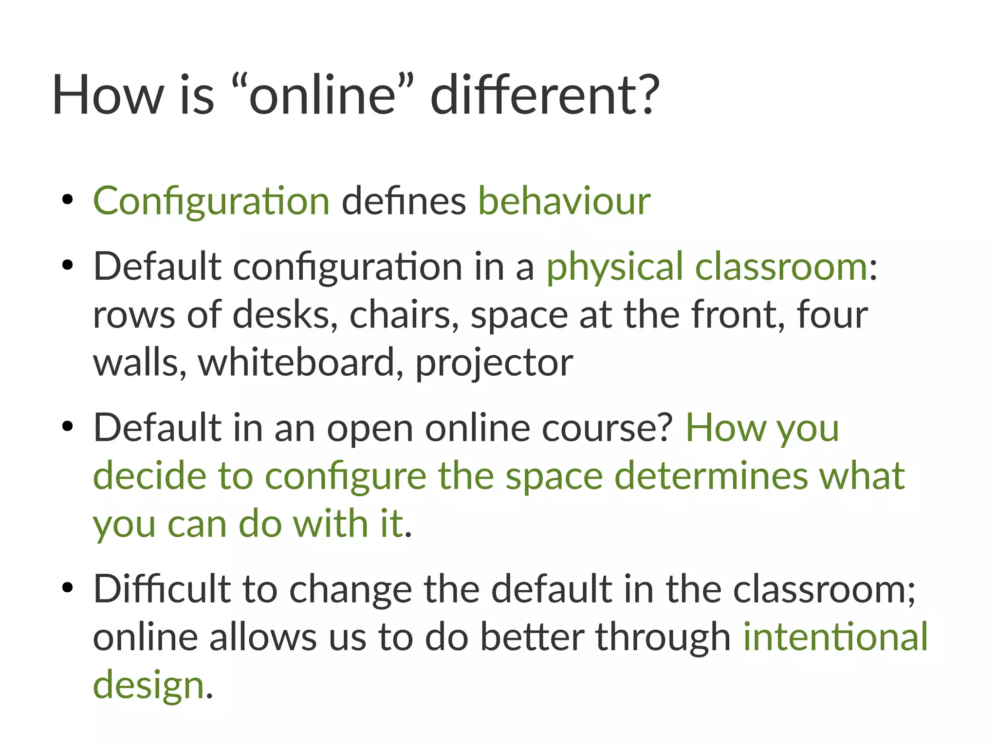 How is “online” different?
●
Configuration defines behaviour
●
Default configuration in a physical classroom:
rows of desks, chairs, space at the front, four
walls, whiteboard, projector
●
Default in an open online course? How you
decide to configure the space determines what
you can do with it.
●
Difficult to change the default in the classroom;
online allows us to do better through intentional
design.
 