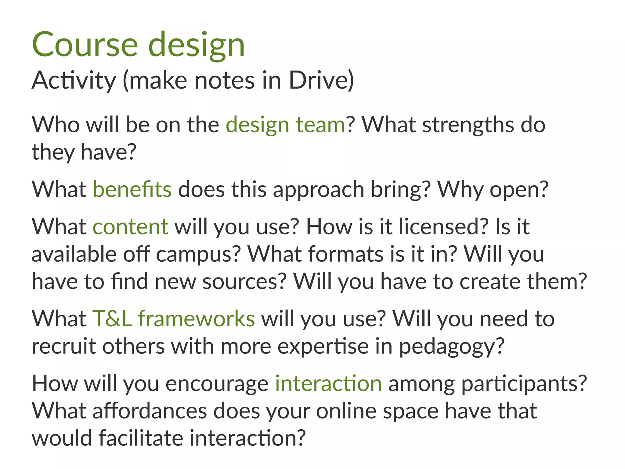 Course design
Activity (make notes in Drive)
Who will be on the design team? What strengths do
they have?
What benefits does this approach bring? Why open?
What content will you use? How is it licensed? Is it
available off campus? What formats is it in? Will you
have to find new sources? Will you have to create them?
What T&L frameworks will you use? Will you need to
recruit others with more expertise in pedagogy?
How will you encourage interaction among participants?
What affordances does your online space have that
would facilitate interaction?
 