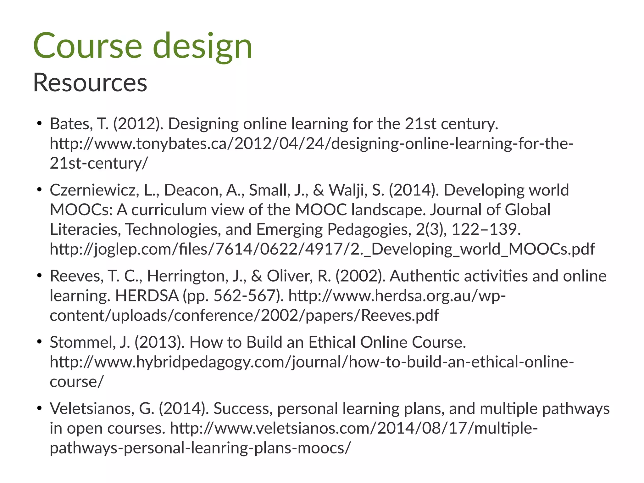 Course design
Resources
●
Bates, T. (2012). Designing online learning for the 21st century.
http://www.tonybates.ca/2012/04/24/designing-online-learning-for-the-
21st-century/
●
Czerniewicz, L., Deacon, A., Small, J., & Walji, S. (2014). Developing world
MOOCs: A curriculum view of the MOOC landscape. Journal of Global
Literacies, Technologies, and Emerging Pedagogies, 2(3), 122–139.
http://joglep.com/files/7614/0622/4917/2._Developing_world_MOOCs.pdf
●
Reeves, T. C., Herrington, J., & Oliver, R. (2002). Authentic activities and online
learning. HERDSA (pp. 562-567). http://www.herdsa.org.au/wp-
content/uploads/conference/2002/papers/Reeves.pdf
●
Stommel, J. (2013). How to Build an Ethical Online Course.
http://www.hybridpedagogy.com/journal/how-to-build-an-ethical-online-
course/
●
Veletsianos, G. (2014). Success, personal learning plans, and multiple pathways
in open courses. http://www.veletsianos.com/2014/08/17/multiple-
pathways-personal-leanring-plans-moocs/
 