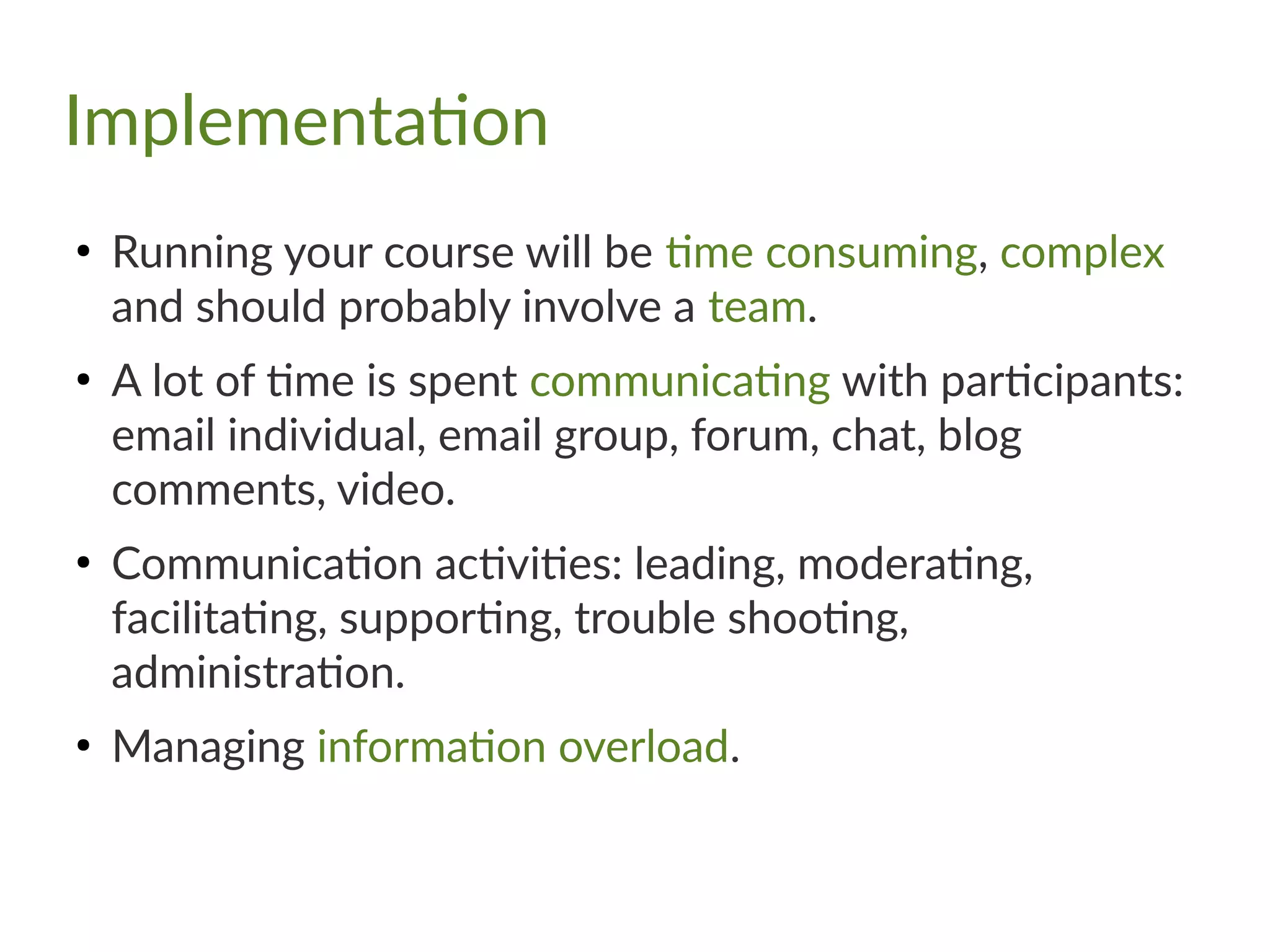Implementation
●
Running your course will be time consuming, complex
and should probably involve a team.
●
A lot of time is spent communicating with participants:
email individual, email group, forum, chat, blog
comments, video.
●
Communication activities: leading, moderating,
facilitating, supporting, trouble shooting,
administration.
●
Managing information overload.
 