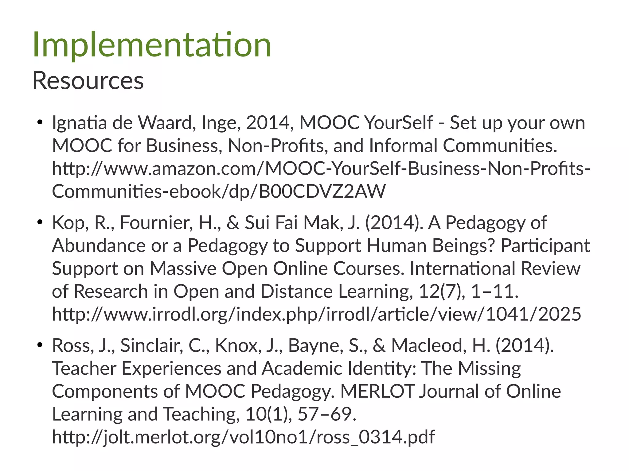 Implementation
Resources
●
Ignatia de Waard, Inge, 2014, MOOC YourSelf - Set up your own
MOOC for Business, Non-Profits, and Informal Communities.
http://www.amazon.com/MOOC-YourSelf-Business-Non-Profits-
Communities-ebook/dp/B00CDVZ2AW
●
Kop, R., Fournier, H., & Sui Fai Mak, J. (2014). A Pedagogy of
Abundance or a Pedagogy to Support Human Beings? Participant
Support on Massive Open Online Courses. International Review
of Research in Open and Distance Learning, 12(7), 1–11.
http://www.irrodl.org/index.php/irrodl/article/view/1041/2025
●
Ross, J., Sinclair, C., Knox, J., Bayne, S., & Macleod, H. (2014).
Teacher Experiences and Academic Identity: The Missing
Components of MOOC Pedagogy. MERLOT Journal of Online
Learning and Teaching, 10(1), 57–69.
http://jolt.merlot.org/vol10no1/ross_0314.pdf
 