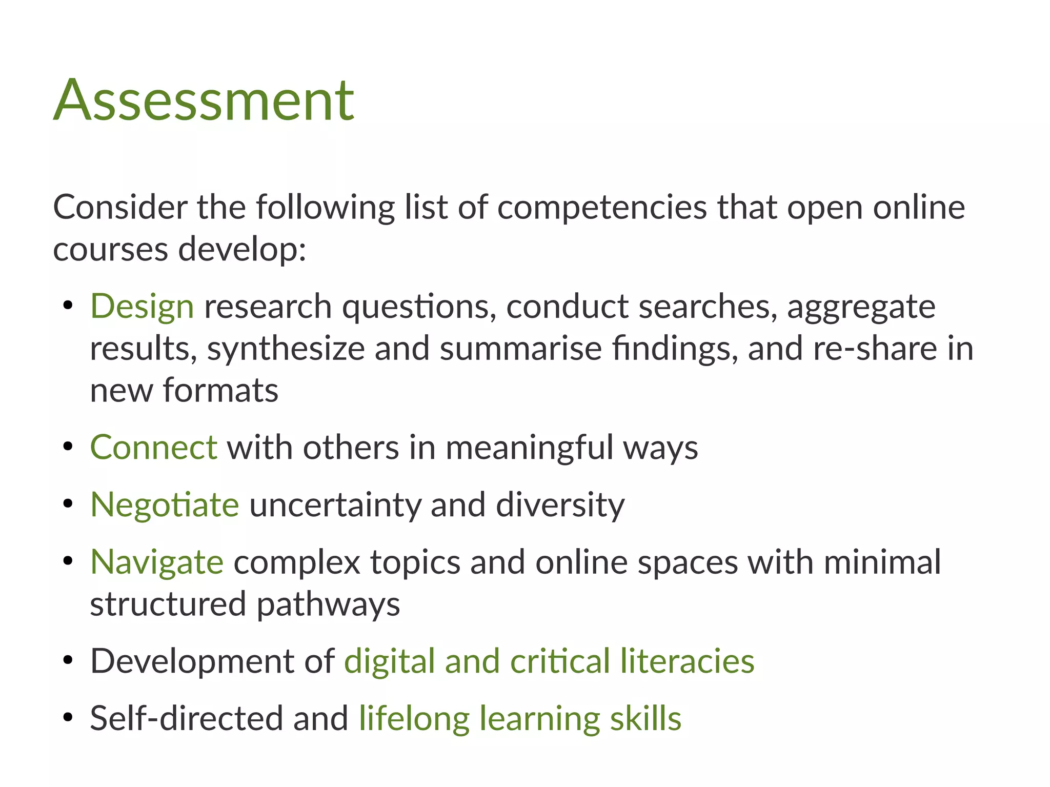 Assessment
Consider the following list of competencies that open online
courses develop:
●
Design research questions, conduct searches, aggregate
results, synthesize and summarise findings, and re-share in
new formats
●
Connect with others in meaningful ways
●
Negotiate uncertainty and diversity
●
Navigate complex topics and online spaces with minimal
structured pathways
●
Development of digital and critical literacies
●
Self-directed and lifelong learning skills
 