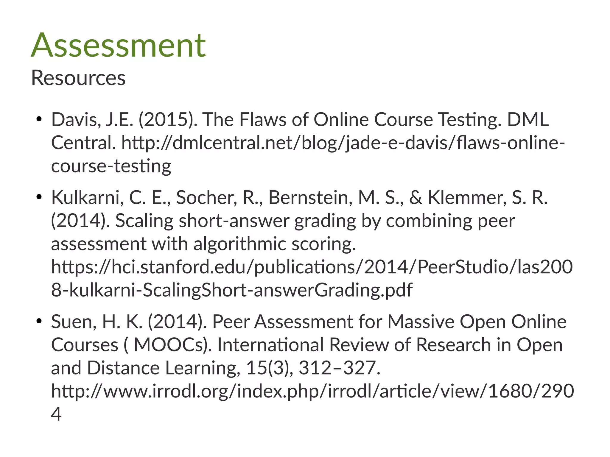 Assessment
Resources
●
Davis, J.E. (2015). The Flaws of Online Course Testing. DML
Central. http://dmlcentral.net/blog/jade-e-davis/flaws-online-
course-testing
●
Kulkarni, C. E., Socher, R., Bernstein, M. S., & Klemmer, S. R.
(2014). Scaling short-answer grading by combining peer
assessment with algorithmic scoring.
https://hci.stanford.edu/publications/2014/PeerStudio/las200
8-kulkarni-ScalingShort-answerGrading.pdf
●
Suen, H. K. (2014). Peer Assessment for Massive Open Online
Courses ( MOOCs). International Review of Research in Open
and Distance Learning, 15(3), 312–327.
http://www.irrodl.org/index.php/irrodl/article/view/1680/290
4
 