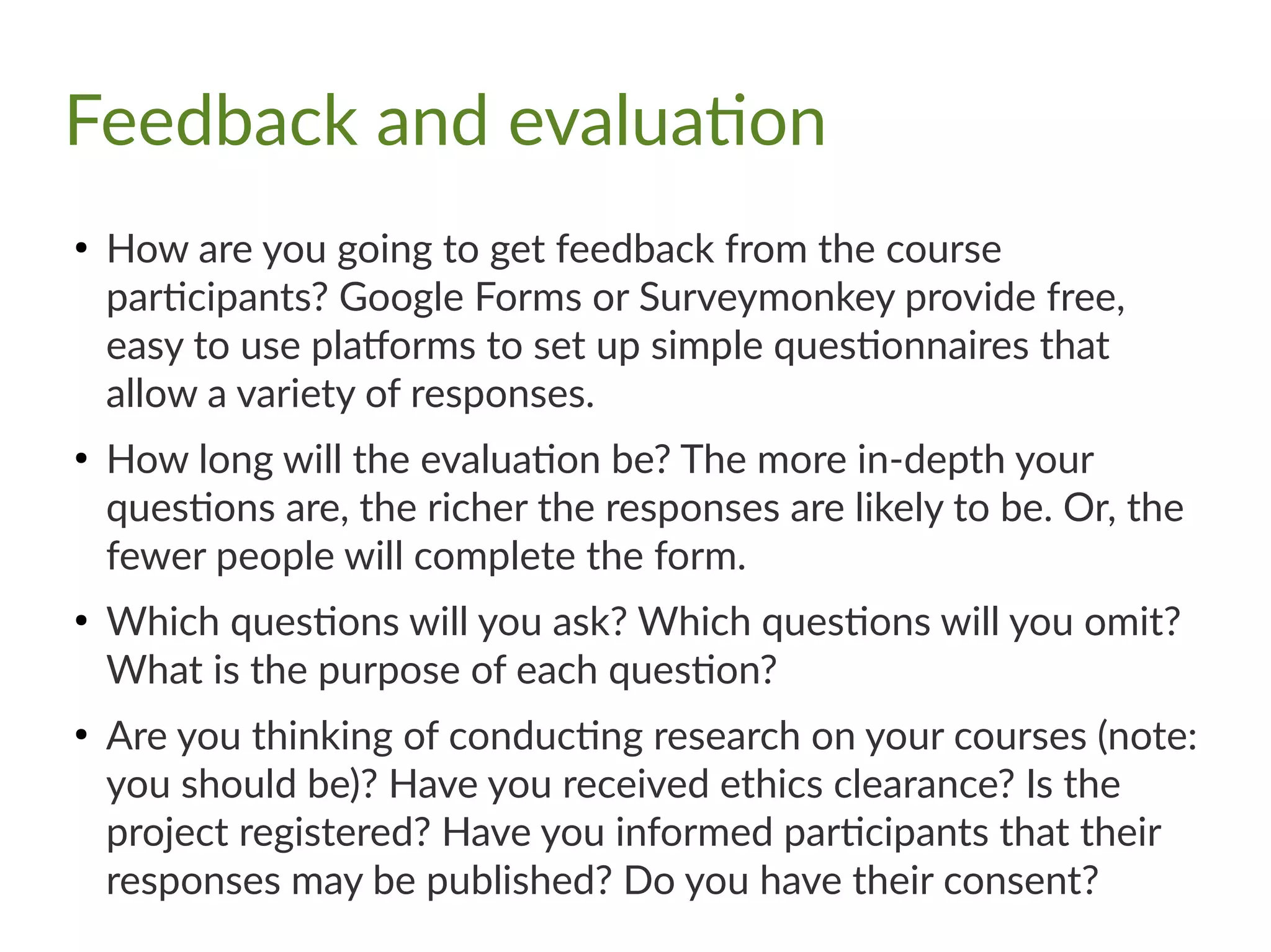 Feedback and evaluation
●
How are you going to get feedback from the course
participants? Google Forms or Surveymonkey provide free,
easy to use platforms to set up simple questionnaires that
allow a variety of responses.
●
How long will the evaluation be? The more in-depth your
questions are, the richer the responses are likely to be. Or, the
fewer people will complete the form.
●
Which questions will you ask? Which questions will you omit?
What is the purpose of each question?
●
Are you thinking of conducting research on your courses (note:
you should be)? Have you received ethics clearance? Is the
project registered? Have you informed participants that their
responses may be published? Do you have their consent?
 