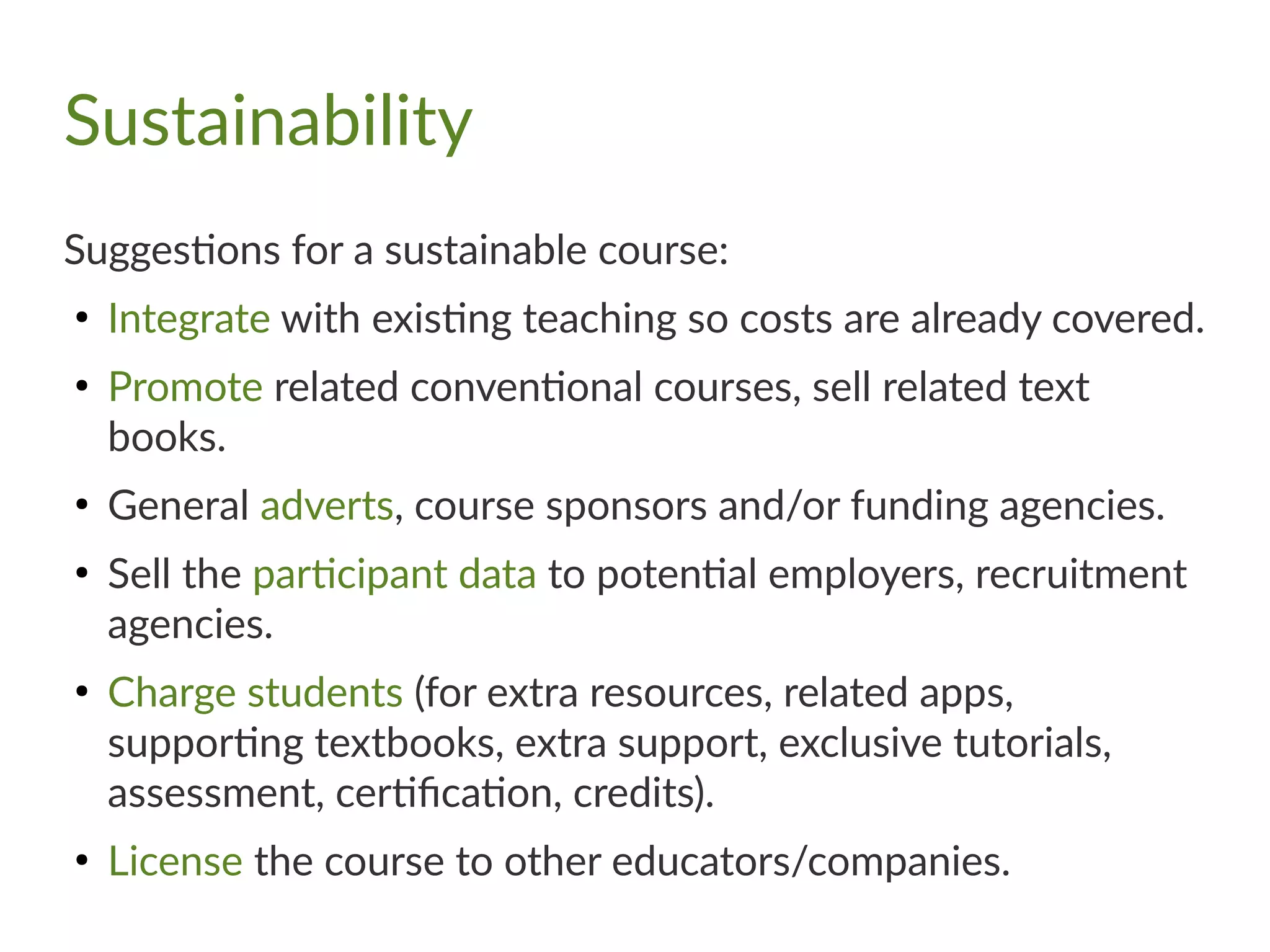 Sustainability
Suggestions for a sustainable course:
●
Integrate with existing teaching so costs are already covered.
●
Promote related conventional courses, sell related text
books.
●
General adverts, course sponsors and/or funding agencies.
●
Sell the participant data to potential employers, recruitment
agencies.
●
Charge students (for extra resources, related apps,
supporting textbooks, extra support, exclusive tutorials,
assessment, certification, credits).
●
License the course to other educators/companies.
 