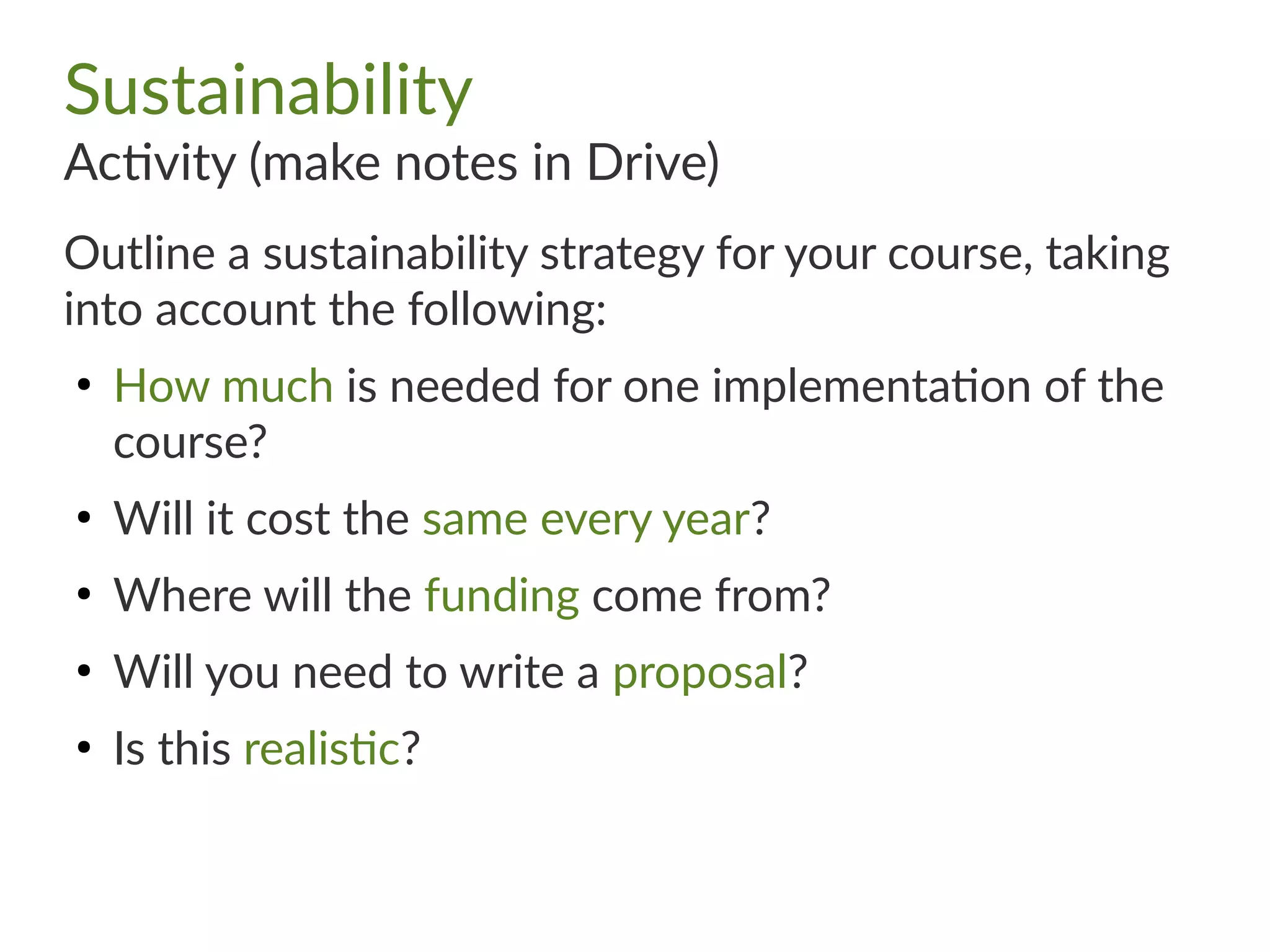Sustainability
Activity (make notes in Drive)
Outline a sustainability strategy for your course, taking
into account the following:
●
How much is needed for one implementation of the
course?
●
Will it cost the same every year?
●
Where will the funding come from?
●
Will you need to write a proposal?
●
Is this realistic?
 
