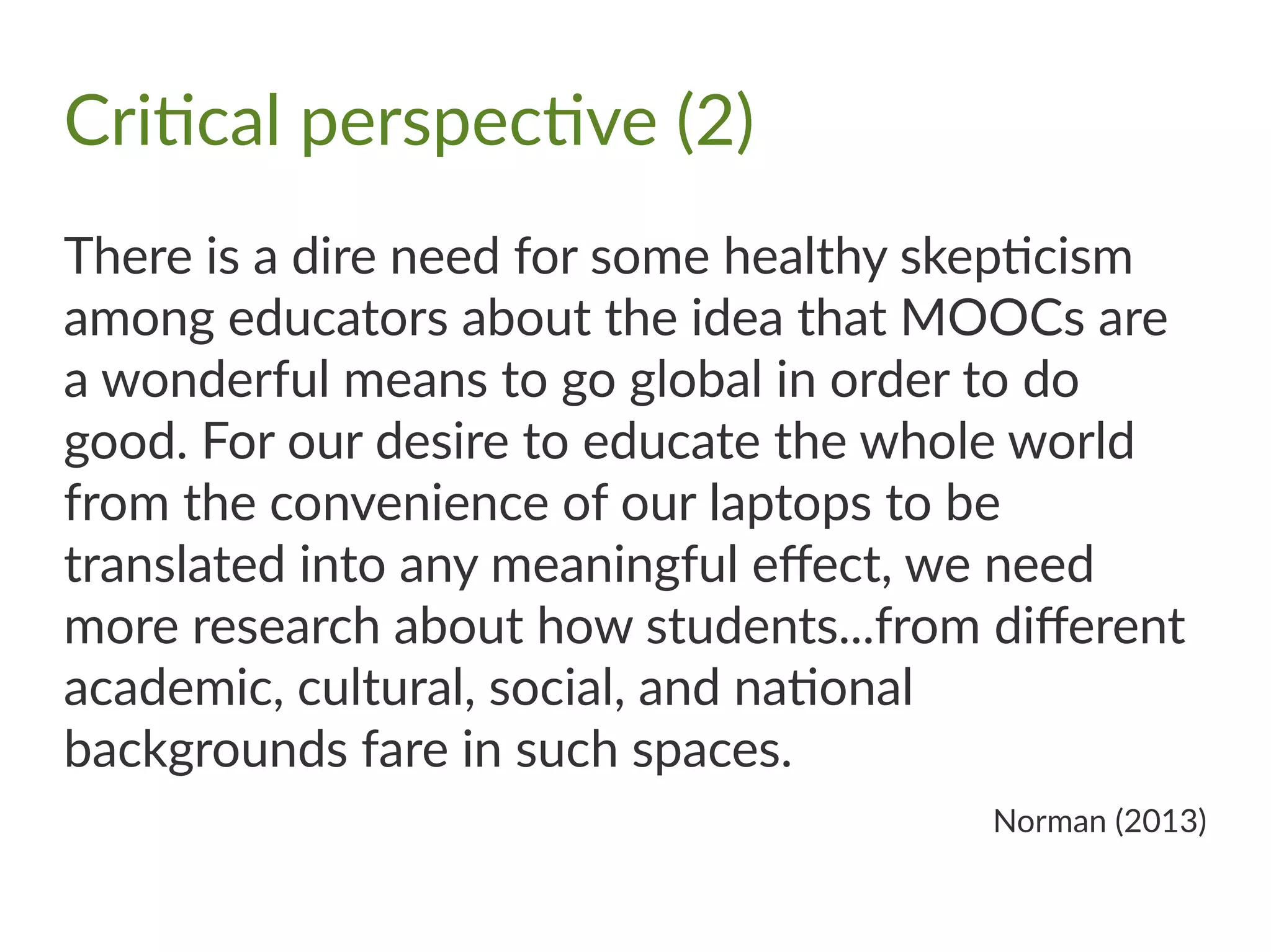 Critical perspective (2)
There is a dire need for some healthy skepticism
among educators about the idea that MOOCs are
a wonderful means to go global in order to do
good. For our desire to educate the whole world
from the convenience of our laptops to be
translated into any meaningful effect, we need
more research about how students...from different
academic, cultural, social, and national
backgrounds fare in such spaces.
Norman (2013)
 