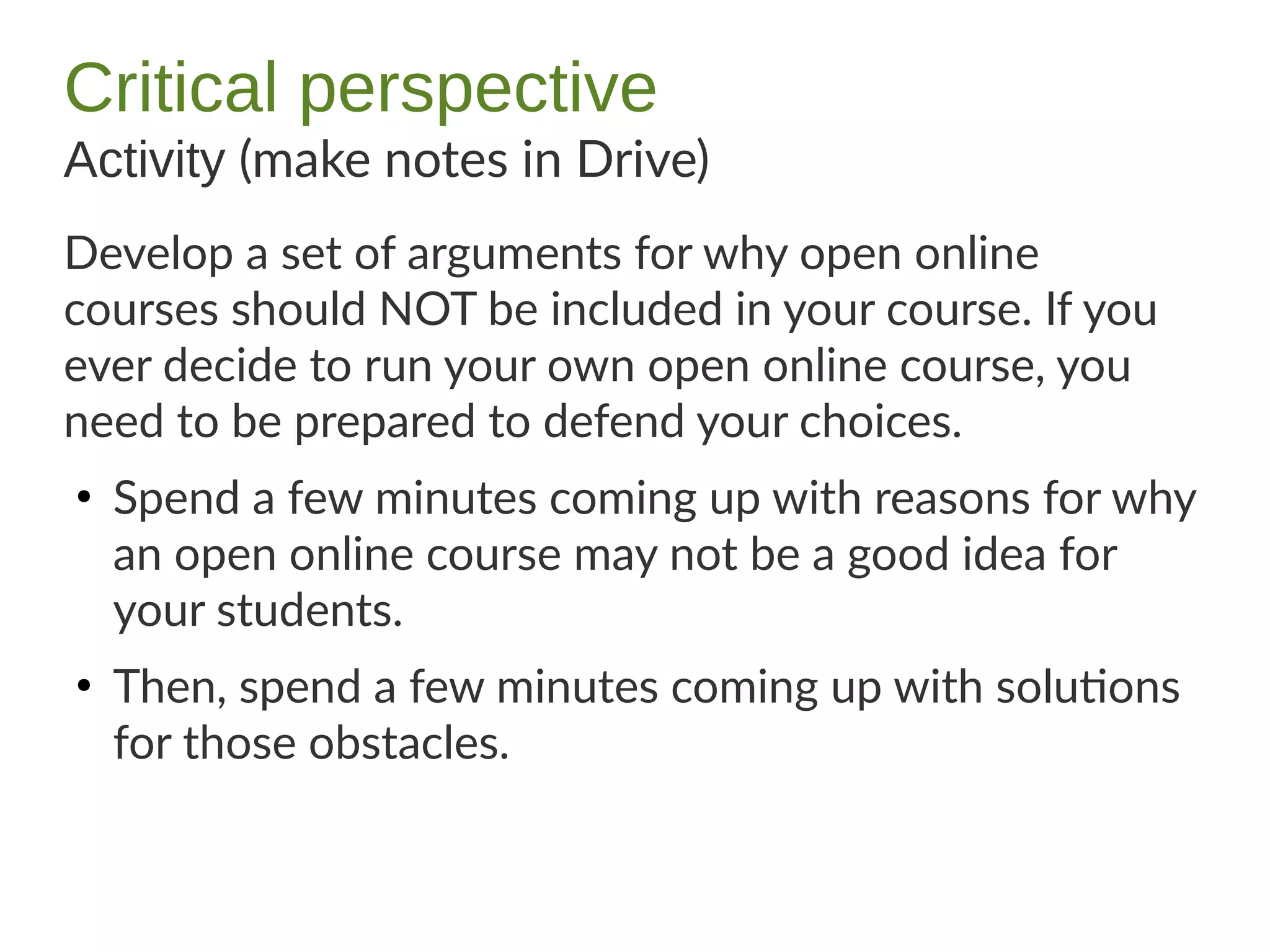 Critical perspective
Activity (make notes in Drive)
Develop a set of arguments for why open online
courses should NOT be included in your course. If you
ever decide to run your own open online course, you
need to be prepared to defend your choices.
●
Spend a few minutes coming up with reasons for why
an open online course may not be a good idea for
your students.
●
Then, spend a few minutes coming up with solutions
for those obstacles.
 