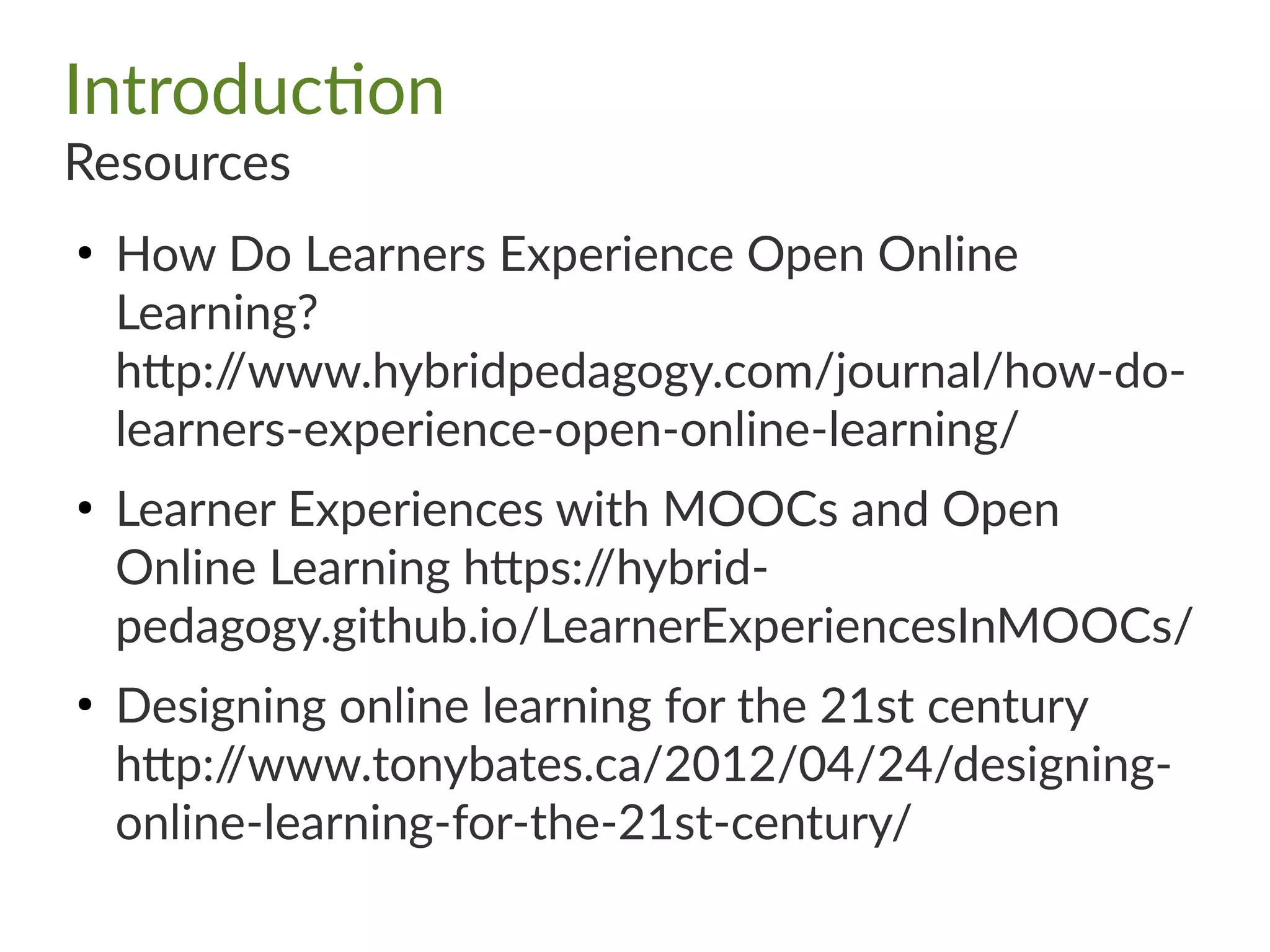 Introduction
Resources
●
How Do Learners Experience Open Online
Learning?
http://www.hybridpedagogy.com/journal/how-do-
learners-experience-open-online-learning/
●
Learner Experiences with MOOCs and Open
Online Learning https://hybrid-
pedagogy.github.io/LearnerExperiencesInMOOCs/
●
Designing online learning for the 21st century
http://www.tonybates.ca/2012/04/24/designing-
online-learning-for-the-21st-century/
 