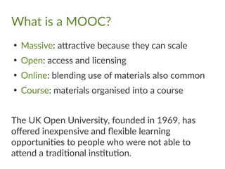 What is a MOOC?
●
Massive: attractive because they can scale
●
Open: access and licensing
●
Online: blending use of materials also common
●
Course: materials organised into a course
The UK Open University, founded in 1969, has
offered inexpensive and flexible learning
opportunities to people who were not able to
attend a traditional institution.
 