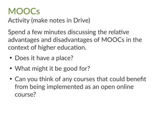 MOOCs
Activity (make notes in Drive)
Spend a few minutes discussing the relative
advantages and disadvantages of MOOCs in the
context of higher education.
●
Does it have a place?
●
What might it be good for?
●
Can you think of any courses that could benefit
from being implemented as an open online
course?
 