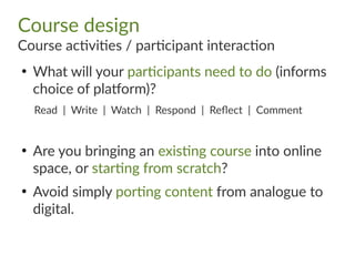 Course design
Course activities / participant interaction
●
What will your participants need to do (informs
choice of platform)?
Read | Write | Watch | Respond | Reflect | Comment
●
Are you bringing an existing course into online
space, or starting from scratch?
●
Avoid simply porting content from analogue to
digital.
 