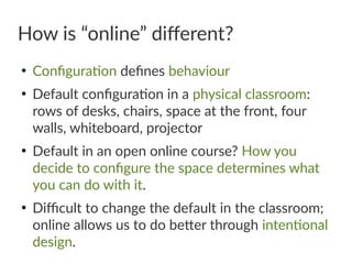 How is “online” different?
●
Configuration defines behaviour
●
Default configuration in a physical classroom:
rows of desks, chairs, space at the front, four
walls, whiteboard, projector
●
Default in an open online course? How you
decide to configure the space determines what
you can do with it.
●
Difficult to change the default in the classroom;
online allows us to do better through intentional
design.
 