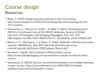 Course design
Resources
●
Bates, T. (2012). Designing online learning for the 21st century.
http://www.tonybates.ca/2012/04/24/designing-online-learning-for-the-
21st-century/
●
Czerniewicz, L., Deacon, A., Small, J., & Walji, S. (2014). Developing world
MOOCs: A curriculum view of the MOOC landscape. Journal of Global
Literacies, Technologies, and Emerging Pedagogies, 2(3), 122–139.
http://joglep.com/files/7614/0622/4917/2._Developing_world_MOOCs.pdf
●
Reeves, T. C., Herrington, J., & Oliver, R. (2002). Authentic activities and online
learning. HERDSA (pp. 562-567). http://www.herdsa.org.au/wp-
content/uploads/conference/2002/papers/Reeves.pdf
●
Stommel, J. (2013). How to Build an Ethical Online Course.
http://www.hybridpedagogy.com/journal/how-to-build-an-ethical-online-
course/
●
Veletsianos, G. (2014). Success, personal learning plans, and multiple pathways
in open courses. http://www.veletsianos.com/2014/08/17/multiple-
pathways-personal-leanring-plans-moocs/
 