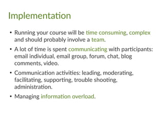Implementation
●
Running your course will be time consuming, complex
and should probably involve a team.
●
A lot of time is spent communicating with participants:
email individual, email group, forum, chat, blog
comments, video.
●
Communication activities: leading, moderating,
facilitating, supporting, trouble shooting,
administration.
●
Managing information overload.
 
