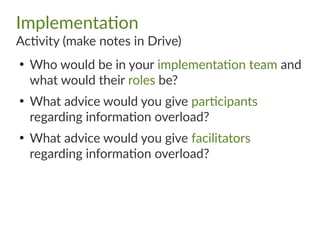 Implementation
Activity (make notes in Drive)
●
Who would be in your implementation team and
what would their roles be?
●
What advice would you give participants
regarding information overload?
●
What advice would you give facilitators
regarding information overload?
 
