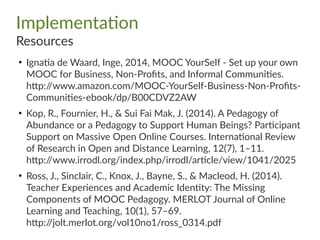 Implementation
Resources
●
Ignatia de Waard, Inge, 2014, MOOC YourSelf - Set up your own
MOOC for Business, Non-Profits, and Informal Communities.
http://www.amazon.com/MOOC-YourSelf-Business-Non-Profits-
Communities-ebook/dp/B00CDVZ2AW
●
Kop, R., Fournier, H., & Sui Fai Mak, J. (2014). A Pedagogy of
Abundance or a Pedagogy to Support Human Beings? Participant
Support on Massive Open Online Courses. International Review
of Research in Open and Distance Learning, 12(7), 1–11.
http://www.irrodl.org/index.php/irrodl/article/view/1041/2025
●
Ross, J., Sinclair, C., Knox, J., Bayne, S., & Macleod, H. (2014).
Teacher Experiences and Academic Identity: The Missing
Components of MOOC Pedagogy. MERLOT Journal of Online
Learning and Teaching, 10(1), 57–69.
http://jolt.merlot.org/vol10no1/ross_0314.pdf
 