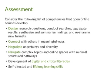 Assessment
Consider the following list of competencies that open online
courses develop:
●
Design research questions, conduct searches, aggregate
results, synthesize and summarise findings, and re-share in
new formats
●
Connect with others in meaningful ways
●
Negotiate uncertainty and diversity
●
Navigate complex topics and online spaces with minimal
structured pathways
●
Development of digital and critical literacies
●
Self-directed and lifelong learning skills
 