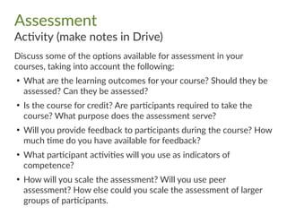Assessment
Activity (make notes in Drive)
Discuss some of the options available for assessment in your
courses, taking into account the following:
●
What are the learning outcomes for your course? Should they be
assessed? Can they be assessed?
●
Is the course for credit? Are participants required to take the
course? What purpose does the assessment serve?
●
Will you provide feedback to participants during the course? How
much time do you have available for feedback?
●
What participant activities will you use as indicators of
competence?
●
How will you scale the assessment? Will you use peer
assessment? How else could you scale the assessment of larger
groups of participants.
 
