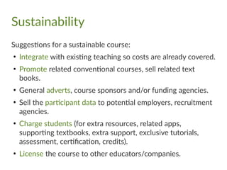 Sustainability
Suggestions for a sustainable course:
●
Integrate with existing teaching so costs are already covered.
●
Promote related conventional courses, sell related text
books.
●
General adverts, course sponsors and/or funding agencies.
●
Sell the participant data to potential employers, recruitment
agencies.
●
Charge students (for extra resources, related apps,
supporting textbooks, extra support, exclusive tutorials,
assessment, certification, credits).
●
License the course to other educators/companies.
 