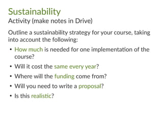 Sustainability
Activity (make notes in Drive)
Outline a sustainability strategy for your course, taking
into account the following:
●
How much is needed for one implementation of the
course?
●
Will it cost the same every year?
●
Where will the funding come from?
●
Will you need to write a proposal?
●
Is this realistic?
 