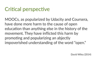 Critical perspective
MOOCs, as popularized by Udacity and Coursera,
have done more harm to the cause of open
education than anything else in the history of the
movement. They have inflicted this harm by
promoting and popularizing an abjectly
impoverished understanding of the word “open.”
David Wiley (2014)
 