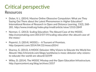 Critical perspective
Resources
●
Dolan, V. L. (2014). Massive Online Obsessive Compulsion: What are They
Saying Out There about the Latest Phenomenon in Higher Education?
International Review of Research in Open and Distance Learning, 15(2), 268–
281. http://www.irrodl.org/index.php/irrodl/article/view/1553/2849
●
Norman, C. (2013). Scaling Education: The Absurd Case of the MOOC.
http://censemaking.com/2013/07/19/scaling-education-the-absurd-case-of-
the-mooc/
●
Popenici, S. (2014). MOOCs – A Tsunami of Promises.
http://popenici.com/2014/04/22/moocs2014/
●
Sharma, G. (2013). A MOOC Delusion: Why Visions to Educate the World Are
Absurd. http://chronicle.com/blogs/worldwise/a-mooc-delusion-why-visions-
to-educate-the-world-are-absurd/32599
●
Wiley, D. (2014). The MOOC Misstep and the Open Education Infrastructure.
http://opencontent.org/blog/archives/3557
 
