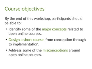Course objectives
By the end of this workshop, participants should
be able to:
●
Identify some of the major concepts related to
open online courses.
●
Design a short course, from conception through
to implementation.
●
Address some of the misconceptions around
open online courses.
 