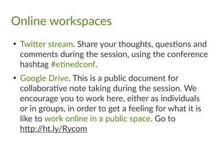 Online workspaces
●
Twitter stream. Share your thoughts, questions and
comments during the session, using the conference
hashtag #etinedconf.
●
Google Drive. This is a public document for
collaborative note taking during the session. We
encourage you to work here, either as individuals
or in groups, in order to get a feeling for what it is
like to work online in a public space. Go to
http://ht.ly/Rycom
 
