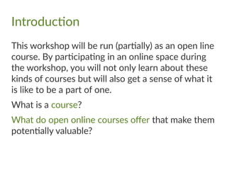 Introduction
This workshop will be run (partially) as an open line
course. By participating in an online space during
the workshop, you will not only learn about these
kinds of courses but will also get a sense of what it
is like to be a part of one.
What is a course?
What do open online courses offer that make them
potentially valuable?
 
