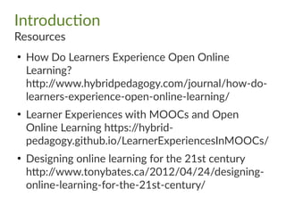 Introduction
Resources
●
How Do Learners Experience Open Online
Learning?
http://www.hybridpedagogy.com/journal/how-do-
learners-experience-open-online-learning/
●
Learner Experiences with MOOCs and Open
Online Learning https://hybrid-
pedagogy.github.io/LearnerExperiencesInMOOCs/
●
Designing online learning for the 21st century
http://www.tonybates.ca/2012/04/24/designing-
online-learning-for-the-21st-century/
 