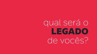 qual será o
legado
de vocês?
 
