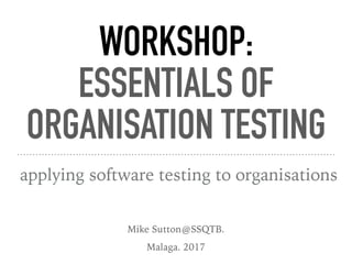WORKSHOP:
ESSENTIALS OF
ORGANISATION TESTING
applying software testing to organisations
Mike Sutton@SSQTB.
Malaga. 2017
 