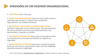 DIMENSÕES DE UM DESENHO ORGANIZACIONAL
 A ESTRATÉGIA define a Estrutura
 A ESTRUTURA ORGANIZACIONAL determina onde o poder formal e a
autoridade serão alocados. É composto pelos componentes
organizacionais, suas relações e hierarquias
 Os PROCESSOS E MECANISMOS DE COORDENAÇÃO LATERAL
permitem à organização reunir as pessoas certas, não importando onde
elas irão ser alocadas na estrutura, para resolver problemas, criar
oportunidades, e responder aos desafios
 Os SISTEMAS DE RECOMPENSA são as métricas que ajudam a alinhar
os comportamentos e desempenhos individuais aos objetivos da
organização
 As BOAS PRÁTICAS DE PESSOAS representam o conjunto de práticas
do RH que criam recursos organizacionais a partir das várias habilidades
individuais presentes na organização
Fonte: Jay R. Galbraith, Designing Dynamic Organizations: A Hands-on Guide for Leaders at All Levels
$
 