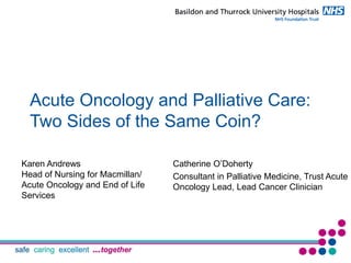 Acute Oncology and Palliative Care:
Two Sides of the Same Coin?
Catherine O’Doherty
Consultant in Palliative Medicine, Trust Acute
Oncology Lead, Lead Cancer Clinician
Karen Andrews
Head of Nursing for Macmillan/
Acute Oncology and End of Life
Services
 