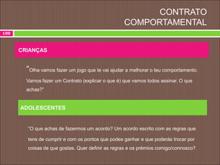 CONTRATO
COMPORTAMENTAL
“Olha vamos fazer um jogo que te vai ajudar a melhorar o teu comportamento.
Vamos fazer um Contrato (explicar o que é) que vamos todos assinar. O que
achas?”
“O que achas de fazermos um acordo? Um acordo escrito com as regras que
tens de cumprir e com os pontos que podes ganhar e que poderás trocar por
coisas de que gostas. Quer definir as regras e os prémios comigo/connosco?
CRIANÇAS
ADOLESCENTES
100
 