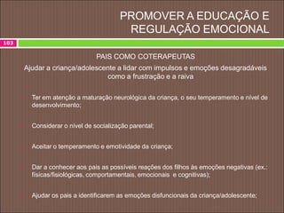 PROMOVER A EDUCAÇÃO E
REGULAÇÃO EMOCIONAL
103
PAIS COMO COTERAPEUTAS
Ajudar a criança/adolescente a lidar com impulsos e emoções desagradáveis
como a frustração e a raiva
 Ter em atenção a maturação neurológica da criança, o seu temperamento e nível de
desenvolvimento;
 Considerar o nível de socialização parental;
 Aceitar o temperamento e emotividade da criança;
 Dar a conhecer aos pais as possíveis reações dos filhos às emoções negativas (ex.:
físicas/fisiológicas, comportamentais, emocionais e cognitivas);
 Ajudar os pais a identificarem as emoções disfuncionais da criança/adolescente;
 