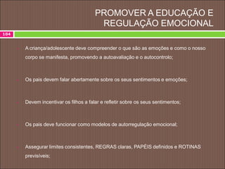 PROMOVER A EDUCAÇÃO E
REGULAÇÃO EMOCIONAL
 A criança/adolescente deve compreender o que são as emoções e como o nosso
corpo se manifesta, promovendo a autoavaliação e o autocontrolo;
 Os pais devem falar abertamente sobre os seus sentimentos e emoções;
 Devem incentivar os filhos a falar e refletir sobre os seus sentimentos;
 Os pais deve funcionar como modelos de autorregulação emocional;
 Assegurar limites consistentes, REGRAS claras, PAPÉIS definidos e ROTINAS
previsíveis;
104
 