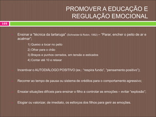 PROMOVER A EDUCAÇÃO E
REGULAÇÃO EMOCIONAL
 Ensinar a “técnica da tartaruga” (Schneider & Robin, 1992) – “Parar, encher o peito de ar e
acalmar”;
1) Queixo a tocar no peito
2) Olhar para o chão
3) Braços e punhos cerrados, em tensão e esticados
4) Contar até 10 e relaxar
 Incentivar o AUTODIÁLOGO POSITIVO (ex.: “respira fundo”, “pensamento positivo”);
 Recorrer ao tempo de pausa ou sistema de créditos para o comportamento agressivo;
 Ensaiar situações difíceis para ensinar o filho a controlar as emoções – evitar “explosão”;
 Elogiar ou valorizar, de imediato, os esforços dos filhos para gerir as emoções.
105
 